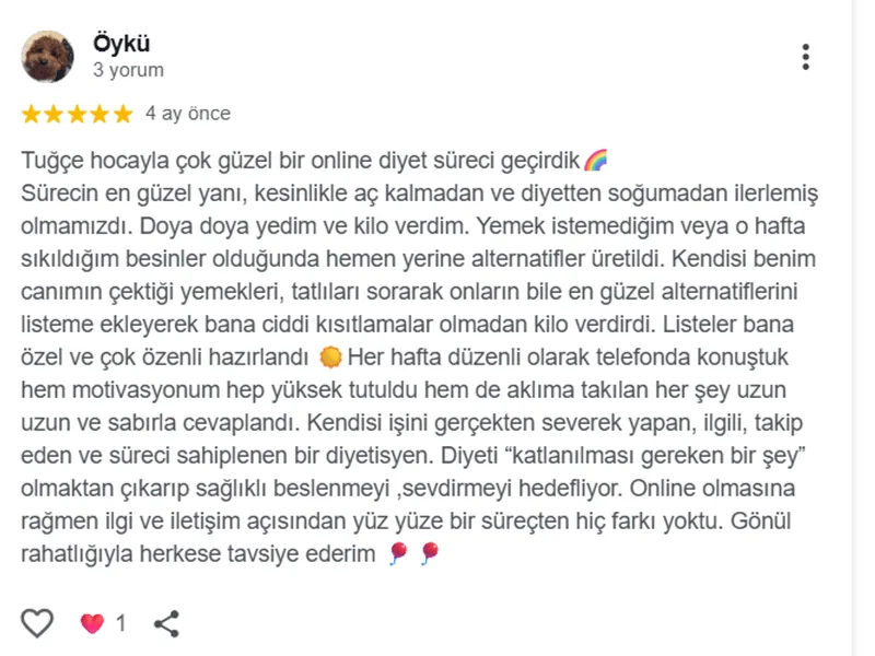 Öykü, Google yorumu (5 yıldız): Tuğçe hocayla çok güzel bir online diyet süreci geçirdik 🌈 Sürecin en güzel yanı, kesinlikle aç kalmadan ve diyetten soğumadan ilerlemiş olmamızdı. Doya doya yedim ve kilo verdim. Yemek istemediğim veya o hafta sıkıldığım besinler olduğunda hemen yerine alternatifler üretildi. Kendisi benim canımın çektiği yemekleri, tatlıları sorarak onların bile en güzel alternatiflerini listeme ekleyerek bana ciddi kısıtlamalar olmadan kilo verdirdi. Listeler bana özel ve çok özenli hazırlandı 🌞 Her hafta düzenli olarak telefonda konuştuk hem motivasyonum hep yüksek tutuldu hem de aklıma takılan her şey uzun uzun ve sabırla cevaplandı. Kendisi işini gerçekten severek yapan, ilgili, takip eden ve süreci sahiplenen bir diyetisyen. Diyeti "katlanılması gereken bir şey" olmaktan çıkarıp sağlıklı beslenmeyi ,sevdirmeyi hedefliyor. Online olmasına rağmen ilgi ve iletişim açısından yüz yüze bir süreçten hiç farkı yoktu. Gönül rahatlığıyla herkese tavsiye ederim 🎈🎈