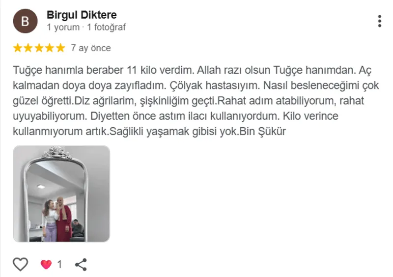 Birgul Diktere, Google yorumu (5 yıldız): Tuğçe hanımla beraber 11 kilo verdim. Allah razı olsun Tuğçe hanımdan. Aç kalmadan doya doya zayıfladım. Çölyak hastasıyım. Nasıl besleneceğimi çok güzel öğretti.Diz ağrilarim, şişkinliğim geçti.Rahat adım atabiliyorum, rahat uyuyabiliyorum. Diyetten önce astım ilacı kullanıyordum. Kilo verince kullanmıyorum artık.Sağlikli yaşamak gibisi yok.Bin Şükür