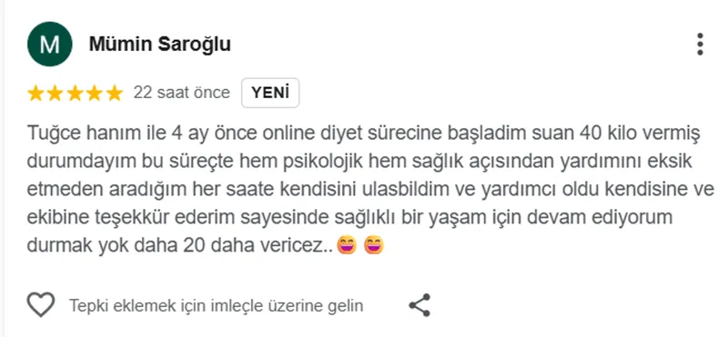 Mümin Saroğlu, Google yorumu (5 yıldız): Tuğce hanım ile 4 ay önce online diyet sürecine başladim suan 40 kilo vermiş durumdayım bu süreçte hem psikolojik hem sağlık açısından yardımını eksik etmeden aradığım her saate kendisini ulasbildim ve yardımcı oldu kendisine ve ekibine teşekkür ederim sayesinde sağlıklı bir yaşam için devam ediyorum durmak yok daha 20 daha vericez..